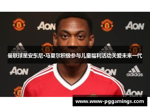曼联球星安东尼·马夏尔积极参与儿童福利活动关爱未来一代