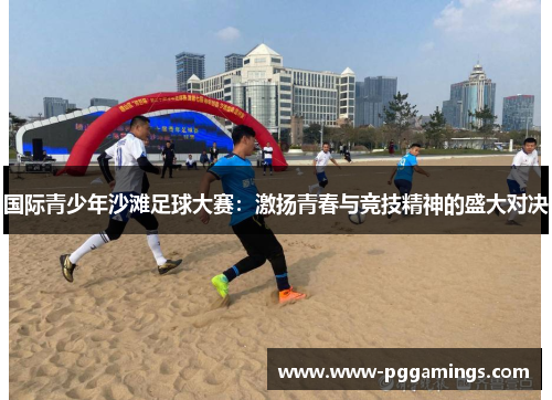 国际青少年沙滩足球大赛：激扬青春与竞技精神的盛大对决