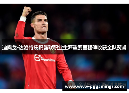 迪奥戈·达洛特庆祝曼联职业生涯重要里程碑收获全队赞誉