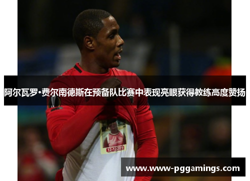 阿尔瓦罗·费尔南德斯在预备队比赛中表现亮眼获得教练高度赞扬