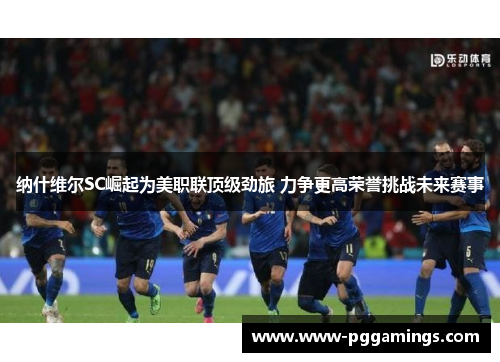纳什维尔SC崛起为美职联顶级劲旅 力争更高荣誉挑战未来赛事