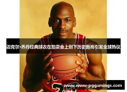 迈克尔·乔丹经典球衣在拍卖会上创下历史新高引发全球热议