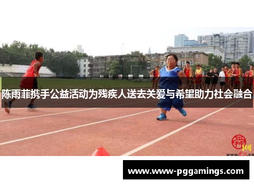 陈雨菲携手公益活动为残疾人送去关爱与希望助力社会融合
