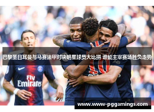 巴黎圣日耳曼与马赛法甲对决明星球员大比拼 谁能主宰赛场胜负走势