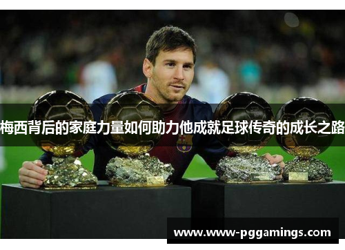 梅西背后的家庭力量如何助力他成就足球传奇的成长之路