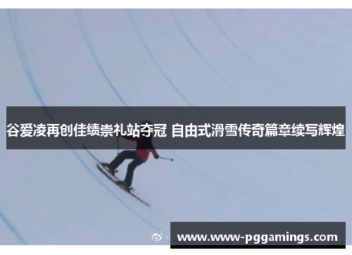 谷爱凌再创佳绩崇礼站夺冠 自由式滑雪传奇篇章续写辉煌