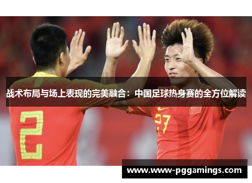 战术布局与场上表现的完美融合：中国足球热身赛的全方位解读