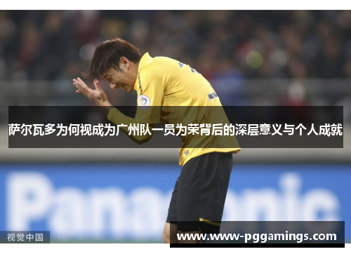 萨尔瓦多为何视成为广州队一员为荣背后的深层意义与个人成就