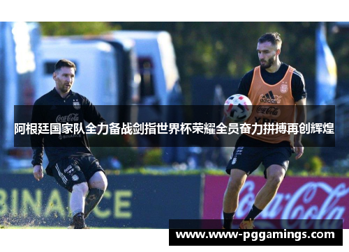 阿根廷国家队全力备战剑指世界杯荣耀全员奋力拼搏再创辉煌