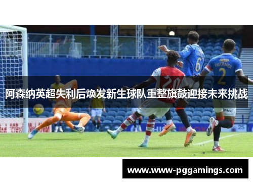 阿森纳英超失利后焕发新生球队重整旗鼓迎接未来挑战