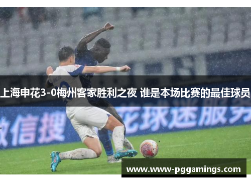 上海申花3-0梅州客家胜利之夜 谁是本场比赛的最佳球员