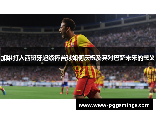 加维打入西班牙超级杯首球如何庆祝及其对巴萨未来的意义