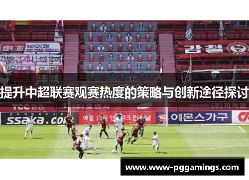 提升中超联赛观赛热度的策略与创新途径探讨
