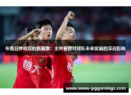 布鲁日惨败后的新篇章：主帅更替对球队未来发展的深远影响