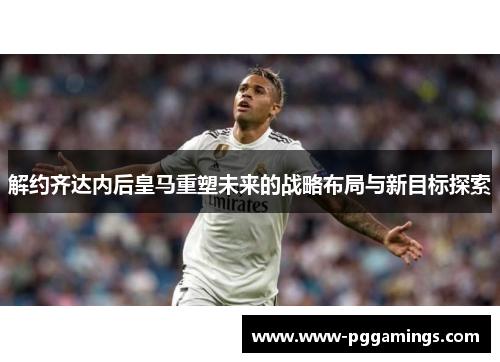 解约齐达内后皇马重塑未来的战略布局与新目标探索