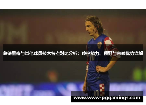 莫德里奇与其他球员技术特点对比分析：传控能力、视野与突破优势详解