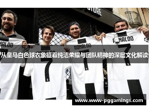 从皇马白色球衣象征看纯洁荣耀与团队精神的深层文化解读