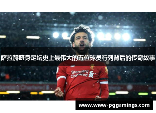 萨拉赫跻身足坛史上最伟大的五位球员行列背后的传奇故事