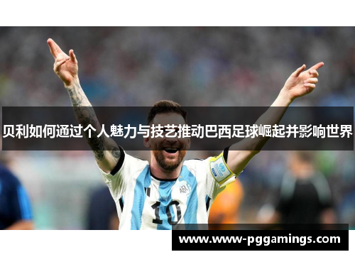 贝利如何通过个人魅力与技艺推动巴西足球崛起并影响世界 贝利如何通过个人魅力与技艺推动巴西足球崛起并影响世界