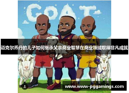 迈克尔乔丹的儿子如何继承父亲商业智慧在商业领域取得非凡成就