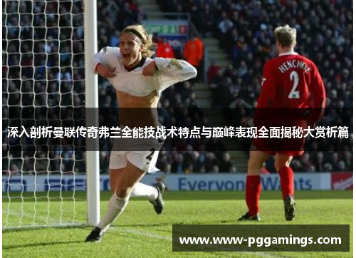 深入剖析曼联传奇弗兰全能技战术特点与巅峰表现全面揭秘大赏析篇 深入剖析曼联传奇弗兰全能技战术特点与巅峰表现全面揭秘大赏析篇