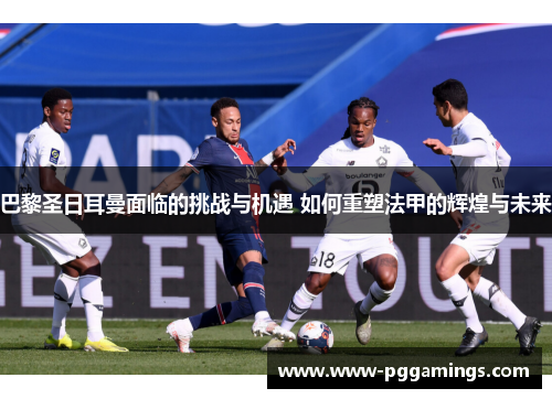 巴黎圣日耳曼面临的挑战与机遇 如何重塑法甲的辉煌与未来