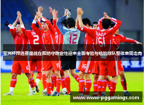 亚洲杯预选赛鏖战在即防守稳定性迎来全面考验与检验球队整体表现走向