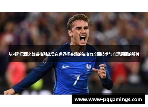 从对阵巴西之战看格列兹曼在世界杯赛场的统治力全面技术与心理层面的解析