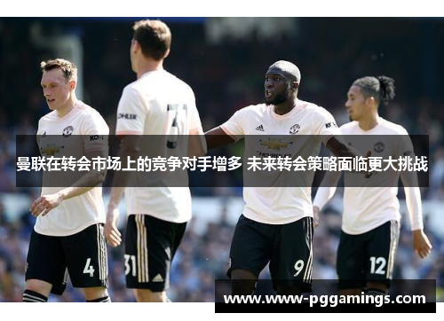 曼联在转会市场上的竞争对手增多 未来转会策略面临更大挑战