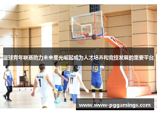 篮球青年联赛助力未来星光崛起成为人才培养和竞技发展的重要平台