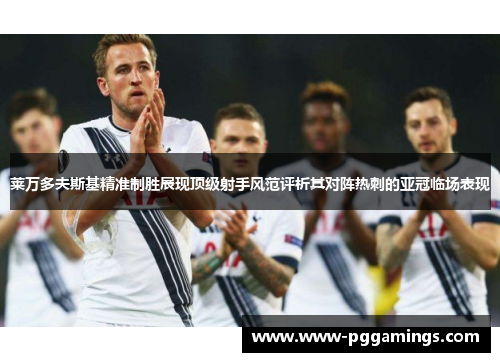 莱万多夫斯基精准制胜展现顶级射手风范评析其对阵热刺的亚冠临场表现