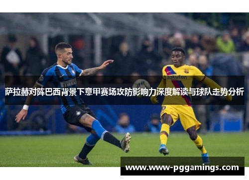 萨拉赫对阵巴西背景下意甲赛场攻防影响力深度解读与球队走势分析