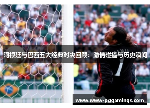 阿根廷与巴西五大经典对决回顾：激情碰撞与历史瞬间
