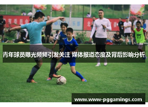 青年球员曝光频频引发关注 媒体报道态度及背后影响分析 青年球员曝光频频引发关注 媒体报道态度及背后影响分析